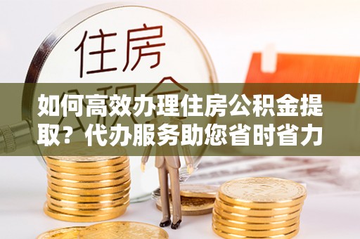 呼兰如何高效办理住房公积金提取？代办服务助您省时省力