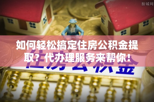 呼兰如何轻松搞定住房公积金提取？代办理服务来帮你！