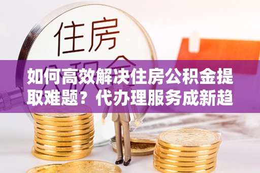 呼兰如何高效解决住房公积金提取难题？代办理服务成新趋势