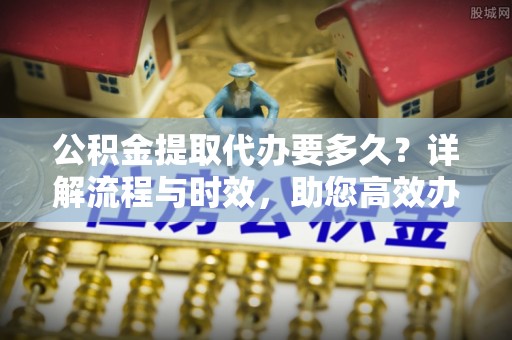 呼兰公积金提取代办要多久？详解流程与时效，助您高效办理