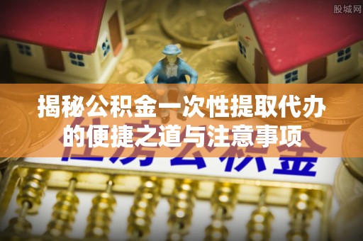呼兰揭秘公积金一次性提取代办的便捷之道与注意事项