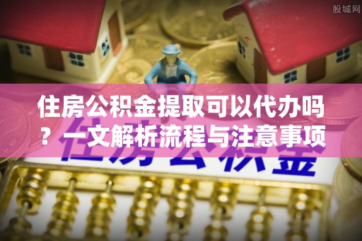 呼兰住房公积金提取可以代办吗？一文解析流程与注意事项