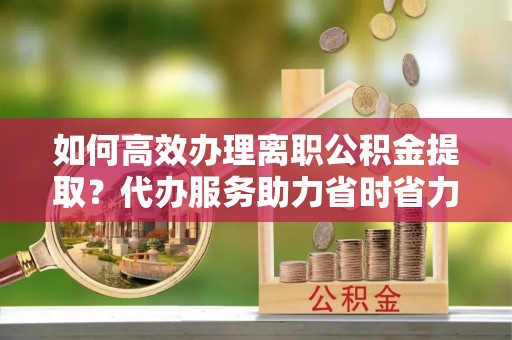 呼兰如何高效办理离职公积金提取？代办服务助力省时省力