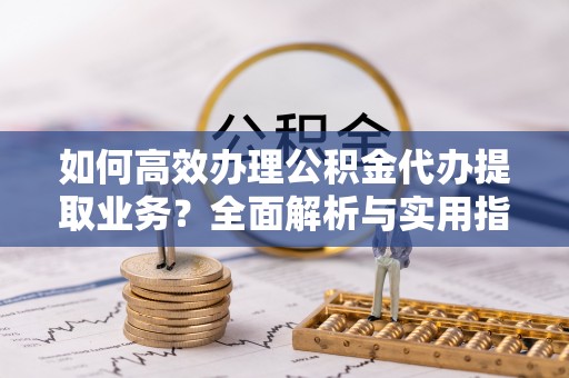 呼兰如何高效办理公积金代办提取业务？全面解析与实用指南
