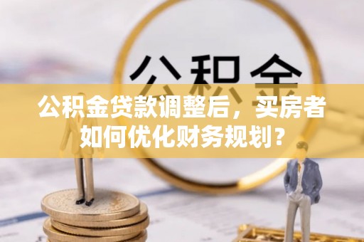 呼兰公积金贷款调整后，买房者如何优化财务规划？
