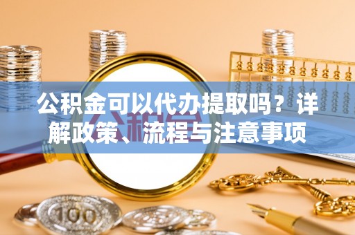 呼兰公积金可以代办提取吗？详解政策、流程与注意事项