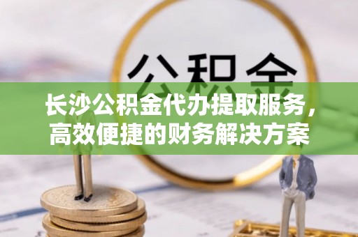 呼兰长沙公积金代办提取服务，高效便捷的财务解决方案