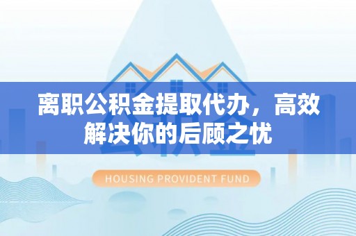 呼兰离职公积金提取代办，高效解决你的后顾之忧