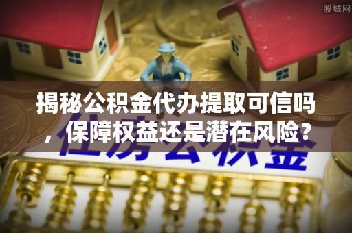 呼兰揭秘公积金代办提取可信吗，保障权益还是潜在风险？