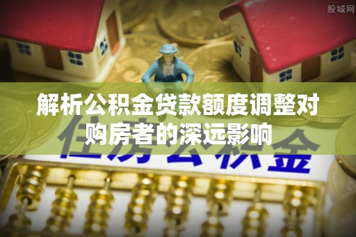 呼兰解析公积金贷款额度调整对购房者的深远影响