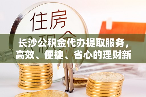 呼兰长沙公积金代办提取服务，高效、便捷、省心的理财新选择