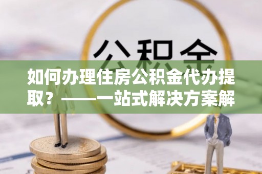 呼兰如何办理住房公积金代办提取？——一站式解决方案解析